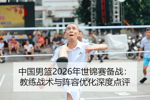 中国男篮2026年世锦赛备战：教练战术与阵容优化深度点评